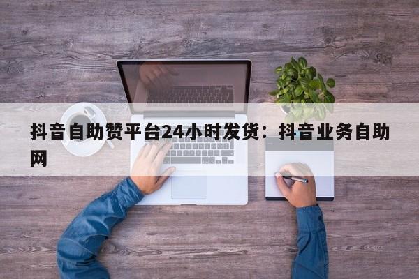 抖音自助赞平台24小时发货：抖音业务自助网
